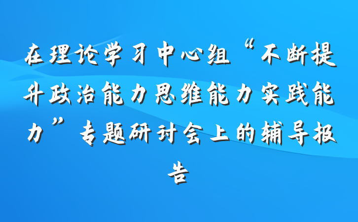 在理论学习中心组“不断提升政治能力思维能力实践能力”专题研讨会上的辅导报告
