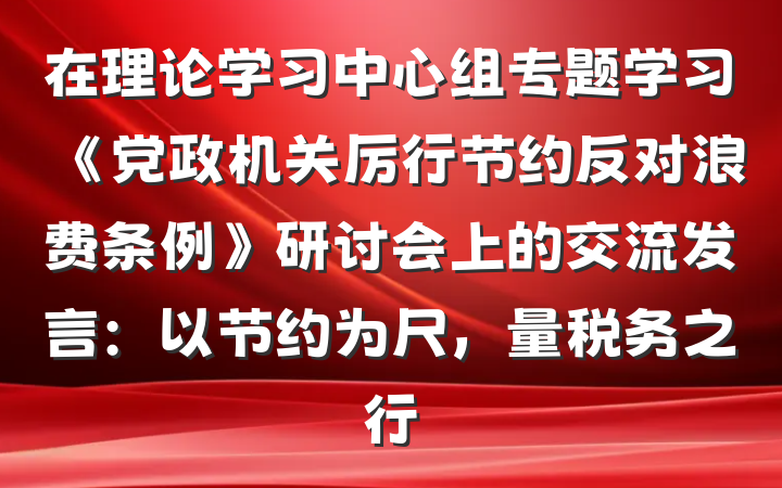 在理论学习中心组专题学习《党政机关厉行节约反对浪费条例》研讨会上的交流发言：以节约为尺，量税务之行