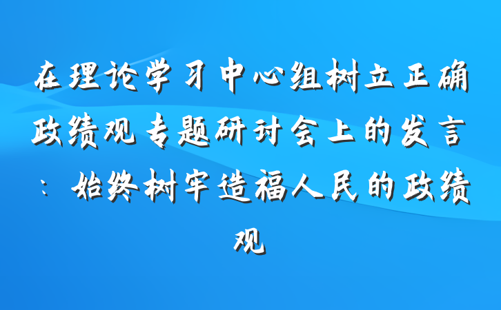 在理论学习中心组树立正确政绩观专题研讨会上的发言：始终树牢造福人民的政绩观