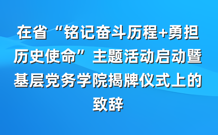 在省“铭记奋斗历程 勇担历史使命”主题活动启动暨基层党务学院揭牌仪式上的致辞