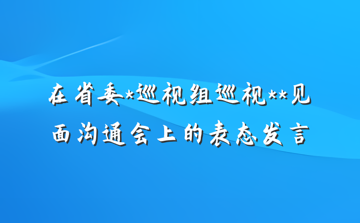 在省委*巡视组巡视**见面沟通会上的表态发言