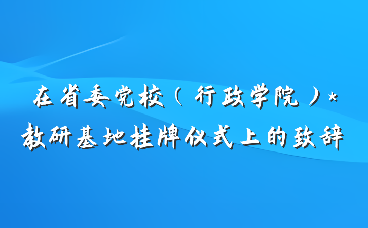 在省委党校（行政学院）*教研基地挂牌仪式上的致辞