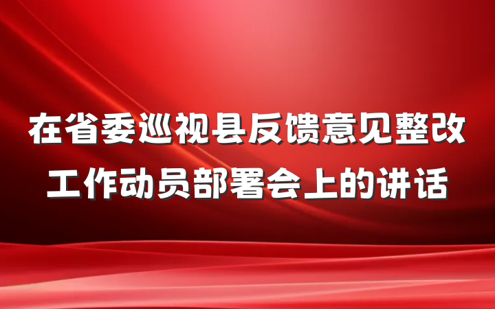 在省委巡视县反馈意见整改工作动员部署会上的讲话