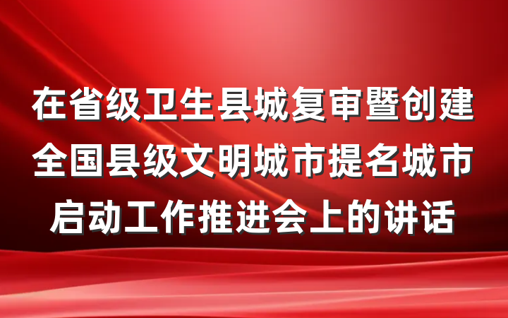 在省级卫生县城复审暨创建全国县级文明城市提名城市启动工作推进会上的讲话