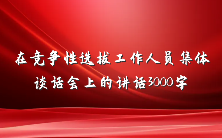 在竞争性选拔工作人员集体谈话会上的讲话3000字