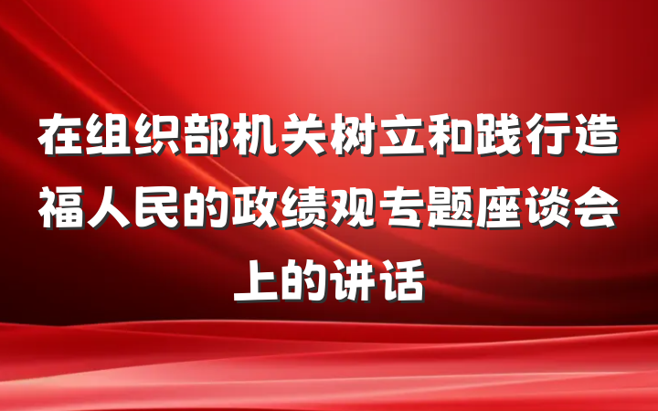 在组织部机关树立和践行造福人民的政绩观专题座谈会上的讲话