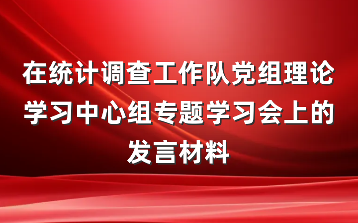 在统计调查工作队党组理论学习中心组专题学习会上的发言材料