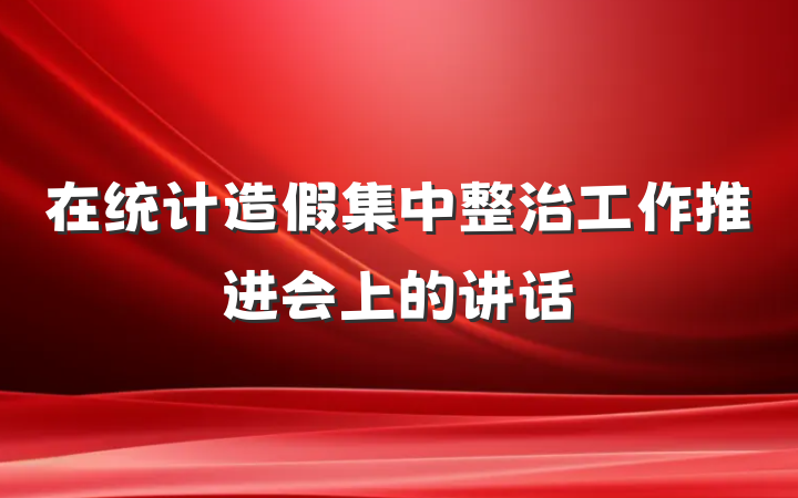 在统计造假集中整治工作推进会上的讲话