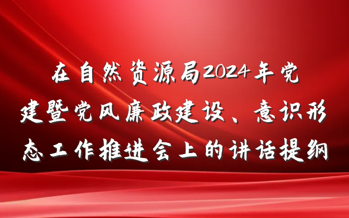 在自然资源局2024年党建暨党风廉政建设、意识形态工作推进会上的讲话提纲