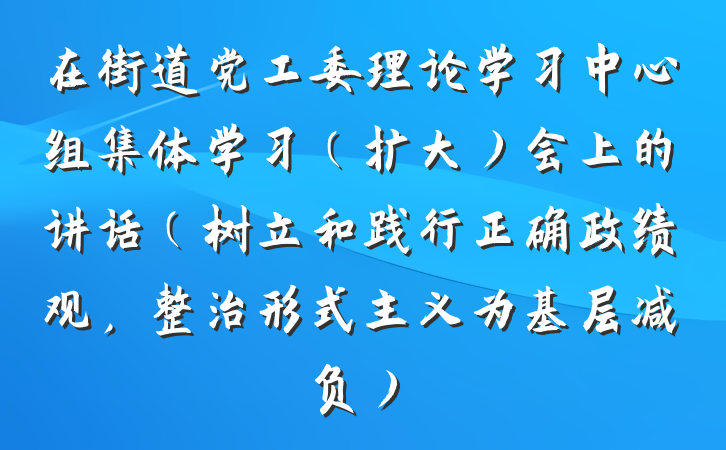 在街道党工委理论学习中心组集体学习（扩大）会上的讲话（树立和践行正确政绩观，整治形式主义为基层减负）