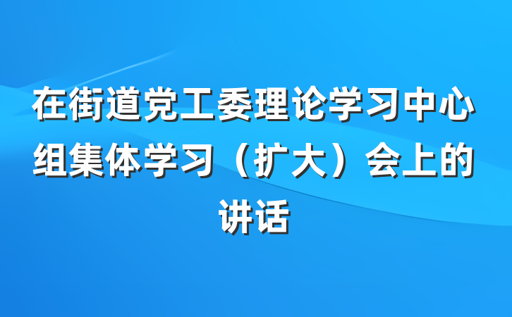 在街道党工委理论学习中心组集体学习（扩大）会上的讲话