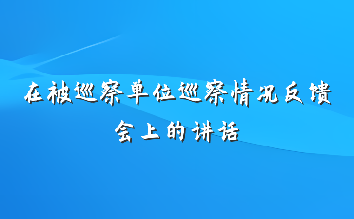 在被巡察单位巡察情况反馈会上的讲话