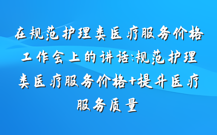 在规范护理类医疗服务价格工作会上的讲话:规范护理类医疗服务价格 提升医疗服务质量