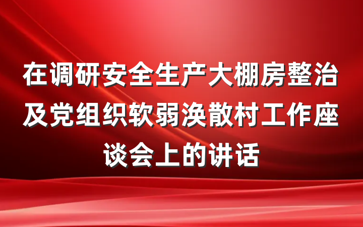 在调研安全生产大棚房整治及党组织软弱涣散村工作座谈会上的讲话