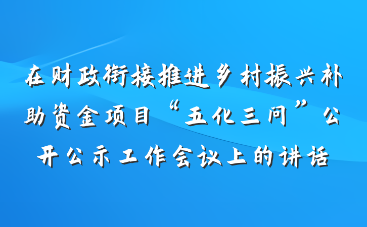 在财政衔接推进乡村振兴补助资金项目“五化三问”公开公示工作会议上的讲话