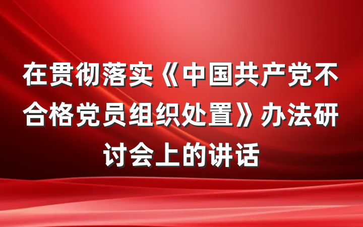 在贯彻落实《中国共产党不合格党员组织处置》办法研讨会上的讲话