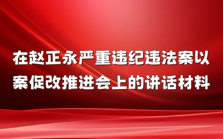 在赵正永严重违纪违法案以案促改推进会上的讲话材料