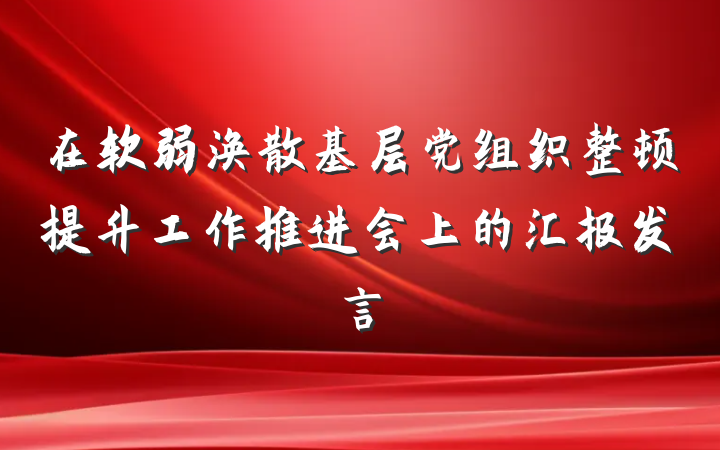 在软弱涣散基层党组织整顿提升工作推进会上的汇报发言