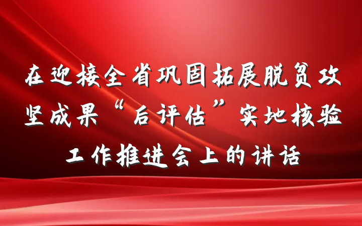 在迎接全省巩固拓展脱贫攻坚成果“后评估”实地核验工作推进会上的讲话