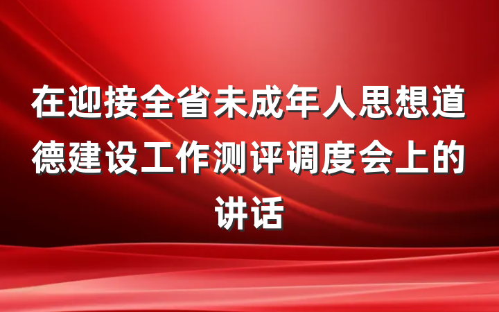 在迎接全省未成年人思想道德建设工作测评调度会上的讲话