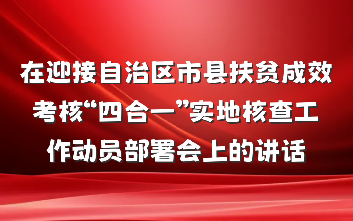 在迎接自治区市县扶贫成效考核“四合一”实地核查工作动员部署会上的讲话