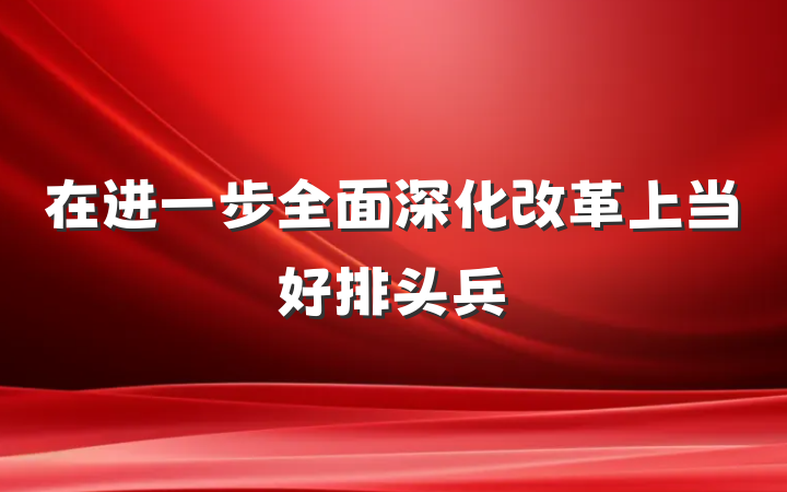 在进一步全面深化改革上当好排头兵