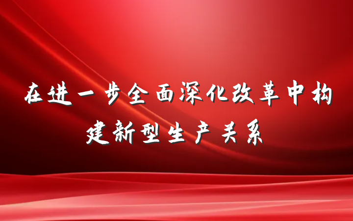 在进一步全面深化改革中构建新型生产关系