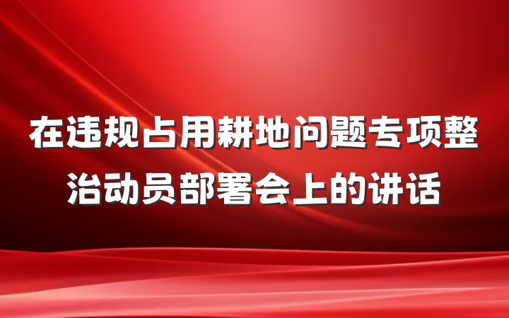在违规占用耕地问题专项整治动员部署会上的讲话