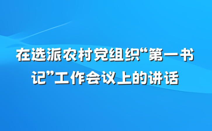 在选派农村党组织“第一书记”工作会议上的讲话