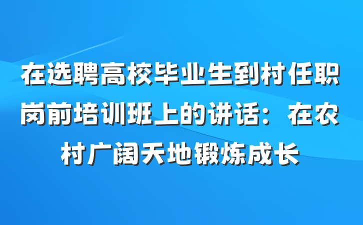 在选聘高校毕业生到村任职岗前培训班上的讲话：在农村广阔天地锻炼成长