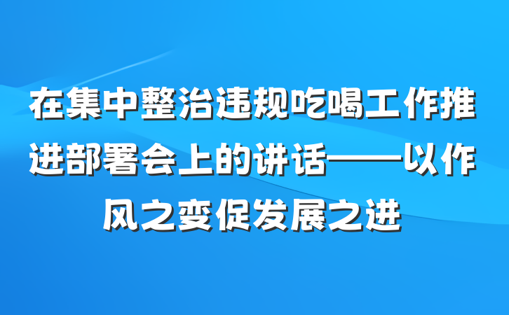 在集中整治违规吃喝工作推进部署会上的讲话——以作风之变促发展之进