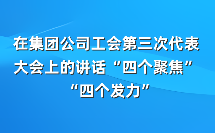 在集团公司工会第三次代表大会上的讲话“四个聚焦”“四个发力”
