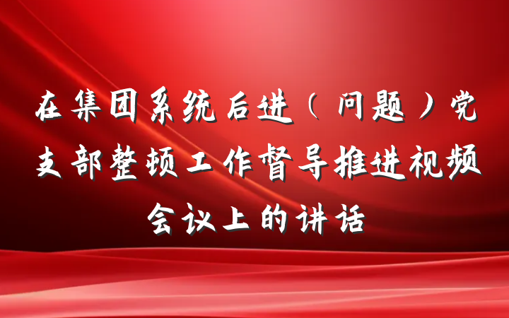 在集团系统后进（问题）党支部整顿工作督导推进视频会议上的讲话