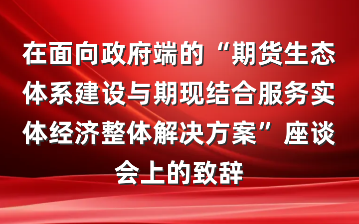 在面向政府端的“期货生态体系建设与期现结合服务实体经济整体解决方案”座谈会上的致辞