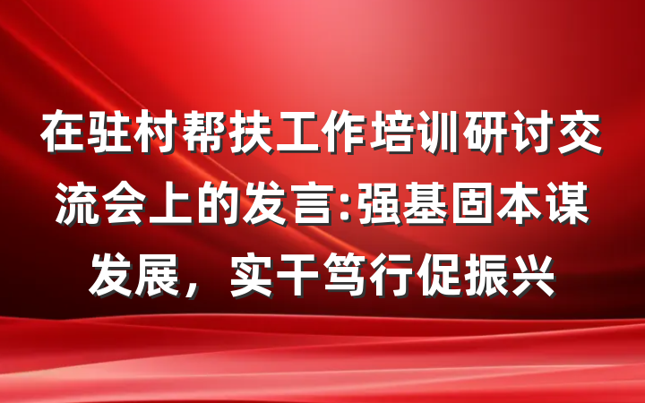 在驻村帮扶工作培训研讨交流会上的发言:强基固本谋发展，实干笃行促振兴