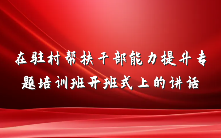 在驻村帮扶干部能力提升专题培训班开班式上的讲话