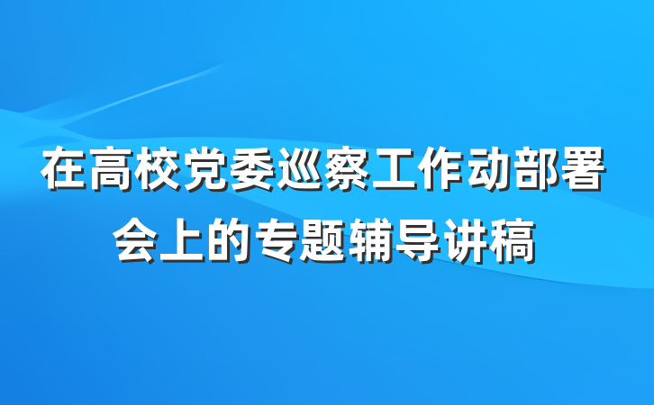 在高校党委巡察工作动部署会上的专题辅导讲稿