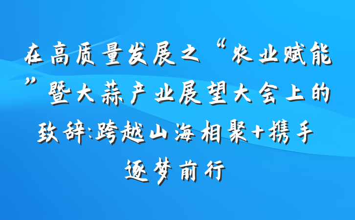 在高质量发展之“农业赋能”暨大蒜产业展望大会上的致辞:跨越山海相聚 携手逐梦前行
