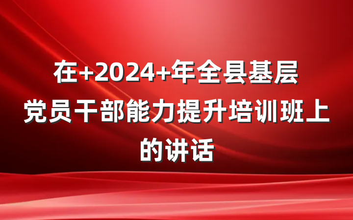 在 2024 年全县基层党员干部能力提升培训班上的讲话