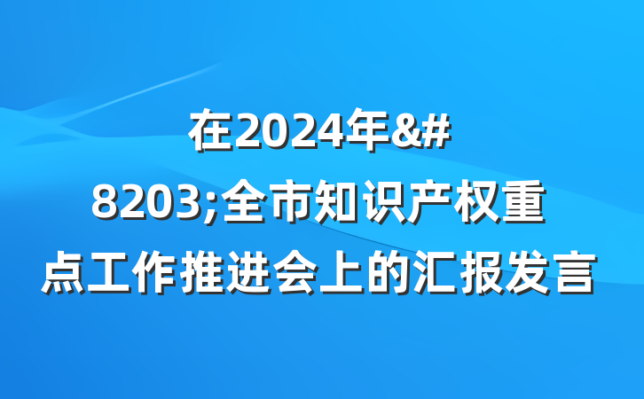 在2024年&#8203;全市知识产权重点工作推进会上的汇报发言