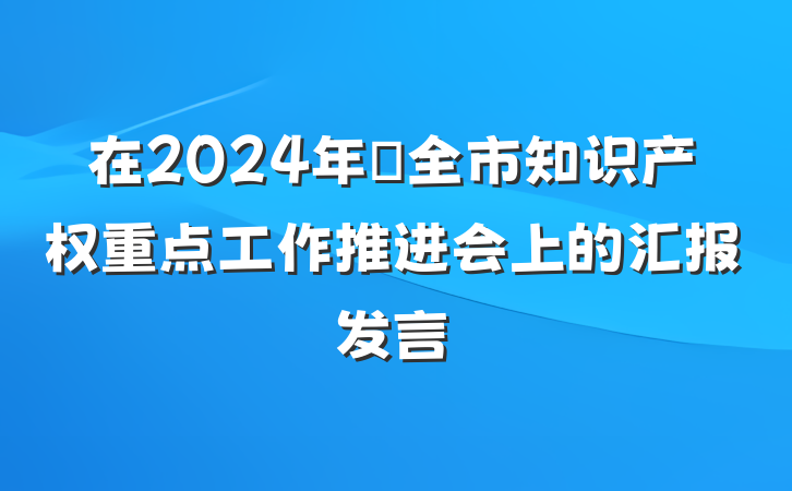 在2024年​全市知识产权重点工作推进会上的汇报发言