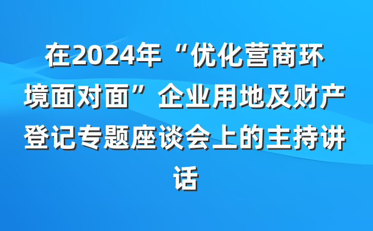 在2024年“优化营商环境面对面”企业用地及财产登记专题座谈会上的主持讲话