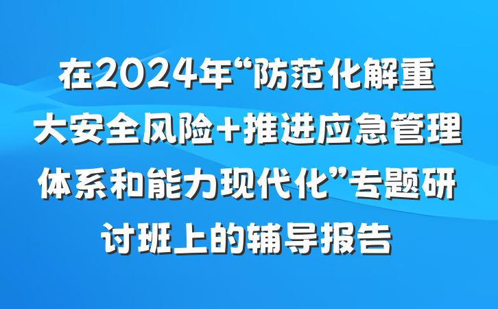 在2024年“防范化解重大安全风险 推进应急管理体系和能力现代化”专题研讨班上的辅导报告