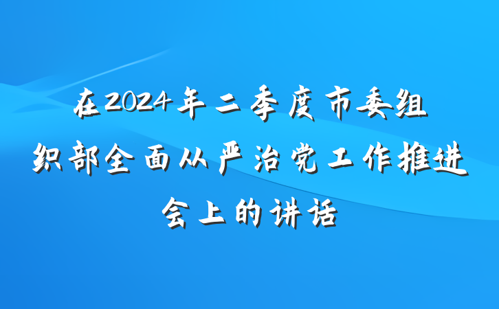 在2024年二季度市委组织部全面从严治党工作推进会上的讲话