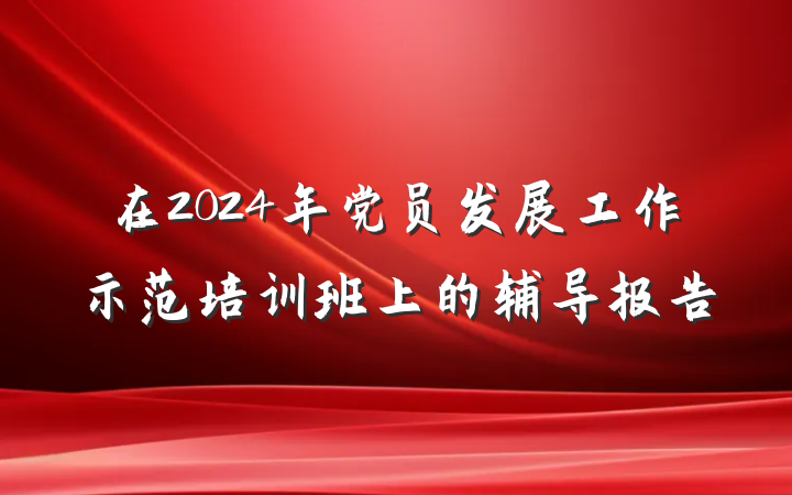在2024年党员发展工作示范培训班上的辅导报告