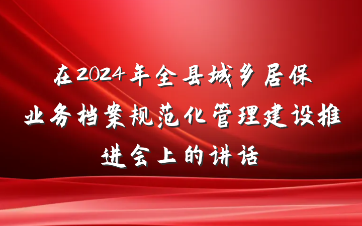 在2024年全县城乡居保业务档案规范化管理建设推进会上的讲话