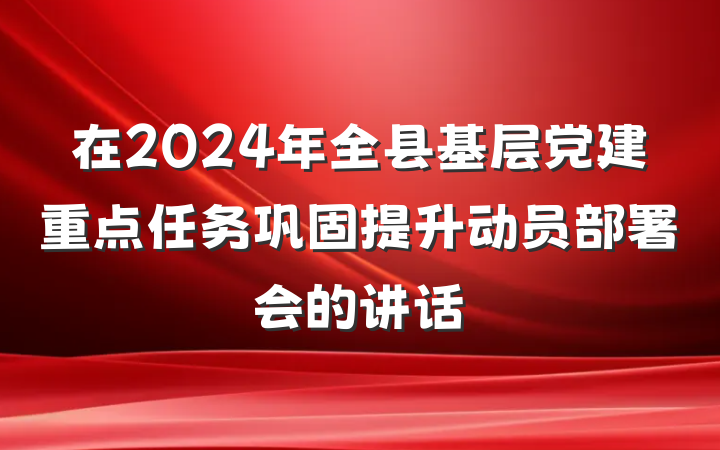 在2024年全县基层党建重点任务巩固提升动员部署会的讲话