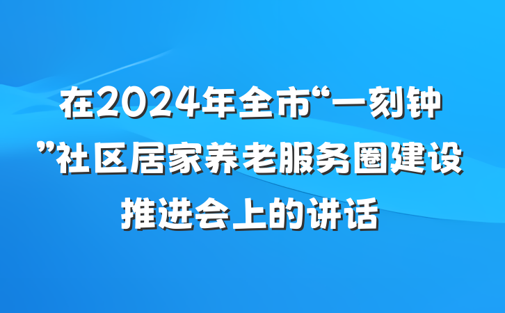 在2024年全市“一刻钟”社区居家养老服务圈建设推进会上的讲话