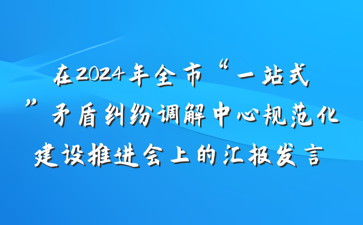 在2024年全市“一站式”矛盾纠纷调解中心规范化建设推进会上的汇报发言