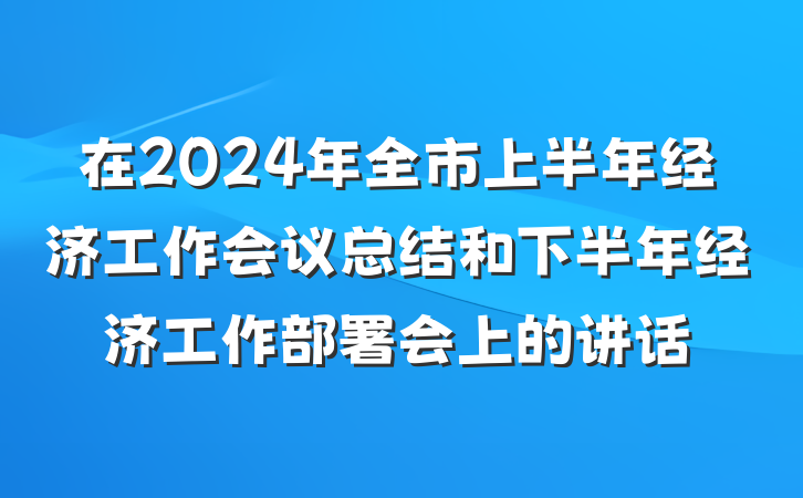 在2024年全市上半年经济工作会议总结和下半年经济工作部署会上的讲话